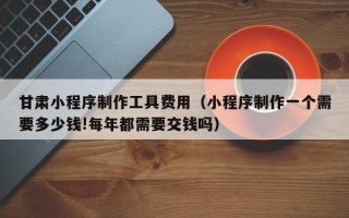 高密甘肃小程序制作工具费用（小程序制作一个需要多少钱!每年都需要交钱吗）