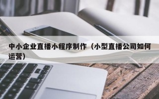 高密中小企业直播小程序制作（小型直播公司如何运营）