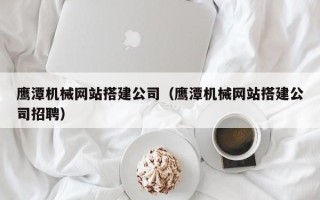 高密鹰潭机械网站搭建公司（鹰潭机械网站搭建公司招聘）