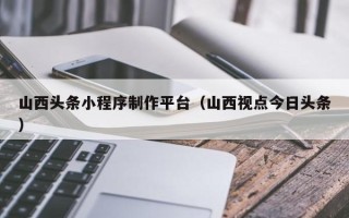 高密山西头条小程序制作平台（山西视点今日头条）
